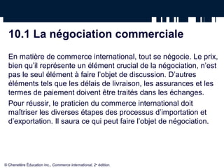 10.1 La négociation commerciale
  En matière de commerce international, tout se négocie. Le prix,
  bien qu’il représente un élément crucial de la négociation, n’est
  pas le seul élément à faire l’objet de discussion. D’autres
  éléments tels que les délais de livraison, les assurances et les
  termes de paiement doivent être traités dans les échanges.
  Pour réussir, le praticien du commerce international doit
  maîtriser les diverses étapes des processus d’importation et
  d’exportation. Il saura ce qui peut faire l’objet de négociation.




© Chenelère Éducation inc., Commerce international, 2e édition.
 