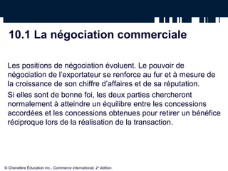 10.1 La négociation commerciale

 Les positions de négociation évoluent. Le pouvoir de
 négociation de l’exportateur se renforce au fur et à mesure de
 la croissance de son chiffre d’affaires et de sa réputation.
 Si elles sont de bonne foi, les deux parties chercheront
 normalement à atteindre un équilibre entre les concessions
 accordées et les concessions obtenues pour retirer un bénéfice
 réciproque lors de la réalisation de la transaction.




© Chenelère Éducation inc., Commerce international, 2e édition.
 