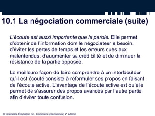 10.1 La négociation commerciale (suite)
     L’écoute est aussi importante que la parole. Elle permet
     d’obtenir de l’information dont le négociateur a besoin,
     d’éviter les pertes de temps et les erreurs dues aux
     malentendus, d’augmenter sa crédibilité et de diminuer la
     résistance de la partie opposée.

     La meilleure façon de faire comprendre à un interlocuteur
     qu’il est écouté consiste à reformuler ses propos en faisant
     de l’écoute active. L’avantage de l’écoute active est qu’elle
     permet de s’assurer des propos avancés par l’autre partie
     afin d’éviter toute confusion.


© Chenelère Éducation inc., Commerce international, 2e édition.
 