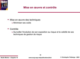 Mise en œuvre et contrôle



              Mise en œuvre des techniques
                   Minimiser ses coûts


              Contrôle
                   Surveiller l’évolution de son exposition au risque et la validité de ses
                   techniques de gestion de risque




                                                    10
Bodie Merton - Chapitre 10           www.escp-eap.net/publications/bmt    © Christophe Thibierge - 2003
 