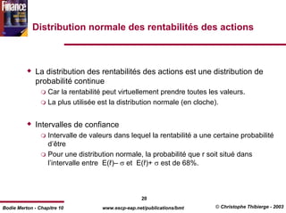 Distribution normale des rentabilités des actions



              La distribution des rentabilités des actions est une distribution de
              probabilité continue
                   Car la rentabilité peut virtuellement prendre toutes les valeurs.
                   La plus utilisée est la distribution normale (en cloche).


              Intervalles de confiance
                   Intervalle de valeurs dans lequel la rentabilité a une certaine probabilité
                   d’être
                   Pour une distribution normale, la probabilité que r soit situé dans
                   l’intervalle entre E(ř)– σ et E(ř)+ σ est de 68%.



                                                    20
Bodie Merton - Chapitre 10           www.escp-eap.net/publications/bmt    © Christophe Thibierge - 2003
 