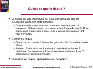Qu’est-ce que le risque ?


              Le risque est une incertitude qui nous concerne car elle est
              susceptible d’affecter notre richesse.
                   Dans le cas de la course en sac, vous avez des sacs pour 10
                   personnes. Si 8 participent, vous aurez acheté 2 sacs de trop. Si 12 se
                   manifestent, il manquera 2 sacs… Les 2 laissés-pour-compte vont
                   vous en vouloir.

              Gestion du risque
                   Démarche qui consiste à évaluer les gains et coûts d’une réduction de
                   risque.
                   Acheter 12 sacs et convertir 4 en sacs poubelle si seulement 8
                   participent. Ou, demander à 2 personnes d’être arbitres si il y a 12
                   participants et seulement 10 sacs.

              Exposition au risque : spéculateurs ou hedgers ?
                                                    3
Bodie Merton - Chapitre 10          www.escp-eap.net/publications/bmt   © Christophe Thibierge - 2003
 