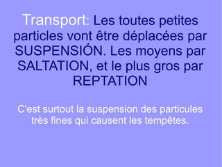 Transport: Les toutes petites

particles vont être déplacées par
SUSPENSIÓN. Les moyens par
SALTATION, et le plus gros par
REPTATION
C'est surtout la suspension des particules
très fines qui causent les tempêtes.

 
