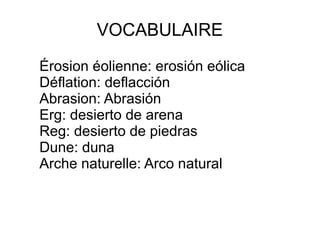 VOCABULAIRE
Érosion éolienne: erosión eólica
Déflation: deflacción
Abrasion: Abrasión
Erg: desierto de arena
Reg: desierto de piedras
Dune: duna
Arche naturelle: Arco natural

 