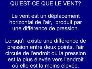 QU'EST-CE QUE LE VENT?
Le vent est un déplacement
horizontal de l'air, produit par
une différence de pression.
Lorsqu'il existe une différence de
pression entre deux points, l'air
circule de l'endroit où la pression
est la plus élevée vers l'endroit
où elle est la moins élevée.

 
