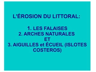 L'ÉROSION DU LITTORAL:
1. LES FALAISES
2. ARCHES NATURALES
ET
3. AIGUILLES et ÉCUEIL (ISLOTES
COSTEROS)

 