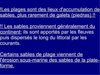 !Les plages sont des lieux d'accumulation de
sables, plus rarement de galets (piedras).!!
!! Les sables proviennent généralement du
continent; ils sont apportés par les fleuves
puis dispersés le long du littoral par les
courants.
Certains sables de plage viennent de
l'érosion sous-marine des sables de la plateforme.

 