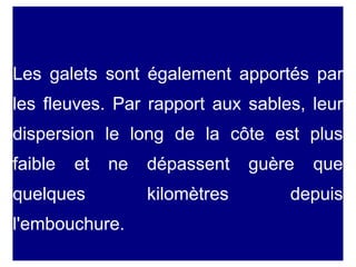 Les galets sont également apportés par
les fleuves. Par rapport aux sables, leur
dispersion le long de la côte est plus
faible

et

ne

quelques
l'embouchure.

dépassent
kilomètres

guère

que

depuis

 