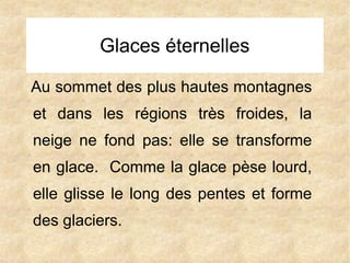 Glaces éternelles
Au sommet des plus hautes montagnes
et dans les régions très froides, la
neige ne fond pas: elle se transforme
en glace. Comme la glace pèse lourd,
elle glisse le long des pentes et forme
des glaciers.

 