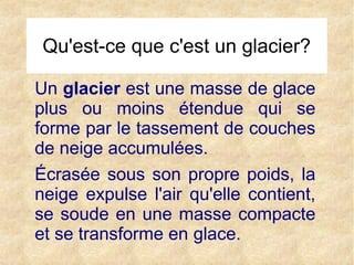 Qu'est-ce que c'est un glacier?
Un glacier est une masse de glace
plus ou moins étendue qui se
forme par le tassement de couches
de neige accumulées.
Écrasée sous son propre poids, la
neige expulse l'air qu'elle contient,
se soude en une masse compacte
et se transforme en glace.

 