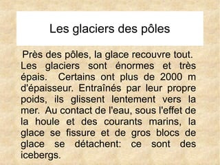 Les glaciers des pôles
Près des pôles, la glace recouvre tout.
Les glaciers sont énormes et très
épais. Certains ont plus de 2000 m
d'épaisseur. Entraînés par leur propre
poids, ils glissent lentement vers la
mer. Au contact de l'eau, sous l'effet de
la houle et des courants marins, la
glace se fissure et de gros blocs de
glace se détachent: ce sont des
icebergs.

 