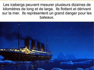 Les icebergs peuvent mesurer plusieurs dizaines de
kilomètres de long et de large. Ils flottent et dérivent
sur la mer. Ils représentent un grand danger pour les
bateaux.

 