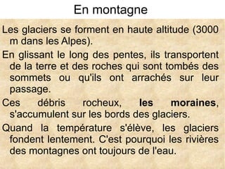 En montagne
Les glaciers se forment en haute altitude (3000
m dans les Alpes).
En glissant le long des pentes, ils transportent
de la terre et des roches qui sont tombés des
sommets ou qu'ils ont arrachés sur leur
passage.
Ces
débris
rocheux,
les
moraines,
s'accumulent sur les bords des glaciers.
Quand la température s'élève, les glaciers
fondent lentement. C'est pourquoi les rivières
des montagnes ont toujours de l'eau.

 