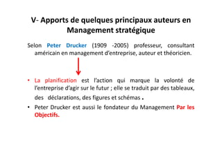 V- Apports de quelques principaux auteurs en
Management stratégique
Selon Peter Drucker (1909 -2005) professeur, consultant
américain en management d’entreprise, auteur et théoricien.
• La planification est l’action qui marque la volonté de
• La planification est l’action qui marque la volonté de
l’entreprise d’agir sur le futur ; elle se traduit par des tableaux,
des déclarations, des figures et schémas .
• Peter Drucker est aussi le fondateur du Management Par les
Objectifs.
 