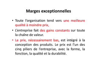 Marges exceptionnelles
• Toute l’organisation tend vers une meilleure
qualité à moindre prix,
• L’entreprise fait des gains constants sur toute
la chaîne de valeur.
la chaîne de valeur.
• Le prix, nécessairement bas, est intégré à la
conception des produits. Le prix est l’un des
cinq piliers de l’entreprise, avec la forme, la
fonction, la qualité et la durabilité.
 