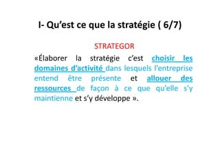 I- Qu’est ce que la stratégie ( 6/7)
STRATEGOR
«Élaborer la stratégie c’est choisir les
domaines d’activité dans lesquels l’entreprise
entend être présente et allouer des
entend être présente et allouer des
ressources de façon à ce que qu’elle s’y
maintienne et s’y développe ».
 