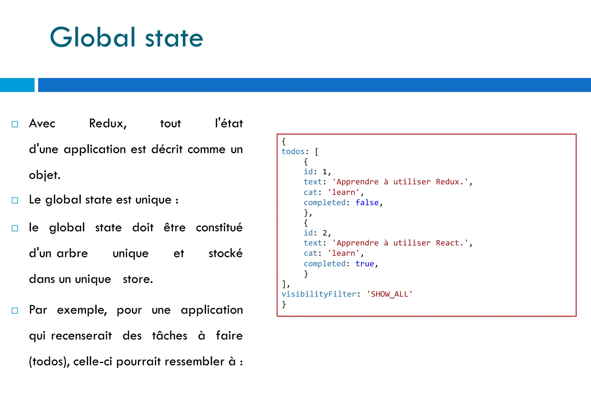  Avec Redux, tout l'état
d'une application est décrit comme un
objet.
 Le global state est unique :
 le global state doit être constitué
d'un arbre unique et stocké
dans un unique store.
 Par exemple, pour une application
qui recenserait des tâches à faire
(todos), celle-ci pourrait ressembler à :
{
todos: [
{
id: 1,
text: 'Apprendre à utiliser Redux.',
cat: 'learn',
completed: false,
},
{
id: 2,
text: 'Apprendre à utiliser React.',
cat: 'learn',
completed: true,
}
],
visibilityFilter: 'SHOW_ALL'
}
Global state
 