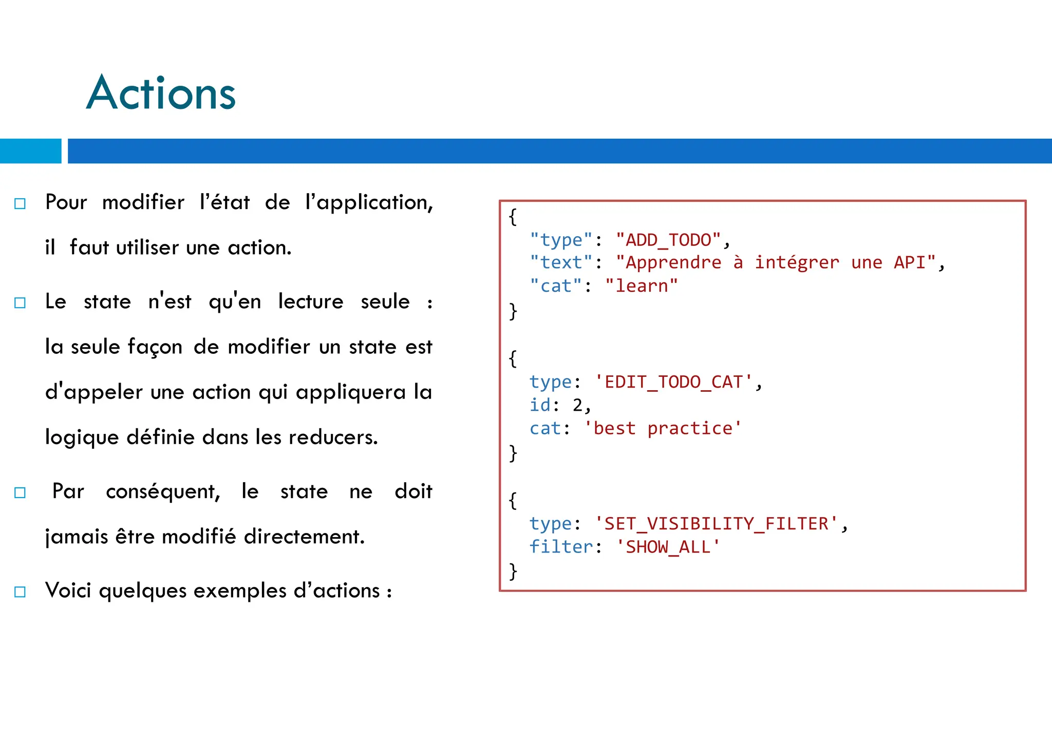  Pour modifier l’état de l’application,
il faut utiliser une action.
 Le state n'est qu'en lecture seule :
la seule façon de modifier un state est
d'appeler une action qui appliquera la
logique définie dans les reducers.
 Par conséquent, le state ne doit
jamais être modifié directement.
 Voici quelques exemples d’actions :
{
"type": "ADD_TODO",
"text": "Apprendre à intégrer une API",
"cat": "learn"
}
{
type: 'EDIT_TODO_CAT',
id: 2,
cat: 'best practice'
}
{
type: 'SET_VISIBILITY_FILTER',
filter: 'SHOW_ALL'
}
Actions
 