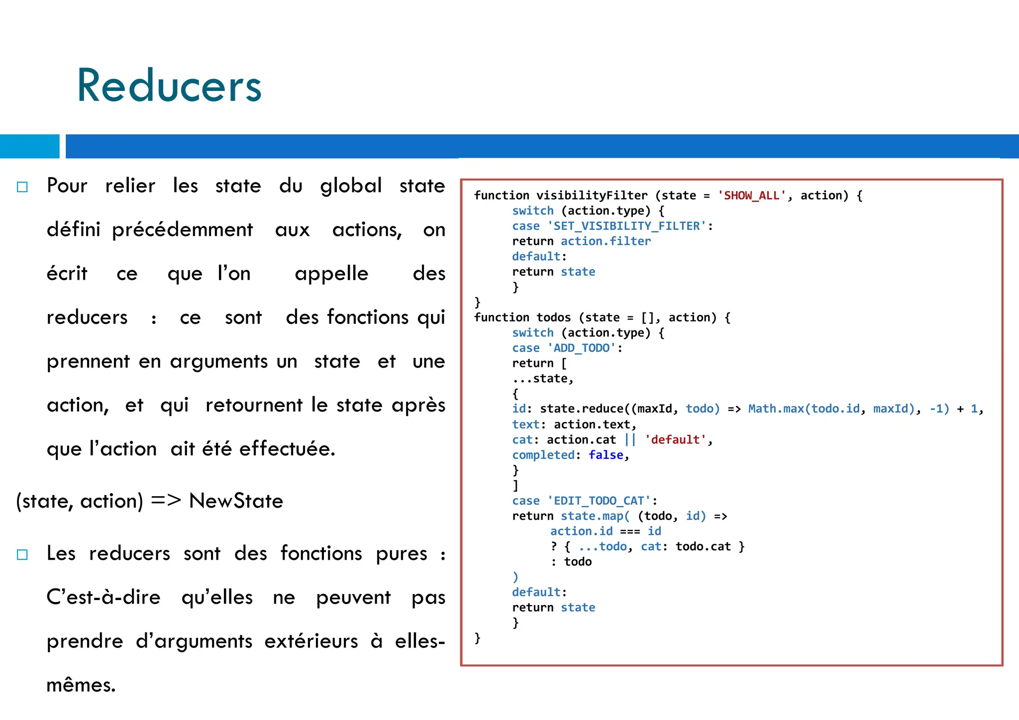 109
 Pour relier les state du global state
défini précédemment aux actions, on
écrit ce que l’on appelle des
reducers : ce sont des fonctions qui
prennent en arguments un state et une
action, et qui retournent le state après
que l’action ait été effectuée.
(state, action) => NewState
 Les reducers sont des fonctions pures :
C’est-à-dire qu’elles ne peuvent pas
prendre d’arguments extérieurs à elles-
mêmes.
function visibilityFilter (state = 'SHOW_ALL', action) {
switch (action.type) {
case 'SET_VISIBILITY_FILTER':
return action.filter
default:
return state
}
}
function todos (state = [], action) {
switch (action.type) {
case 'ADD_TODO':
return [
...state,
{
id: state.reduce((maxId, todo) => Math.max(todo.id, maxId), -1) + 1,
text: action.text,
cat: action.cat || 'default',
completed: false,
}
]
case 'EDIT_TODO_CAT':
return state.map( (todo, id) =>
action.id === id
? { ...todo, cat: todo.cat }
: todo
)
default:
return state
}
}
Reducers
 