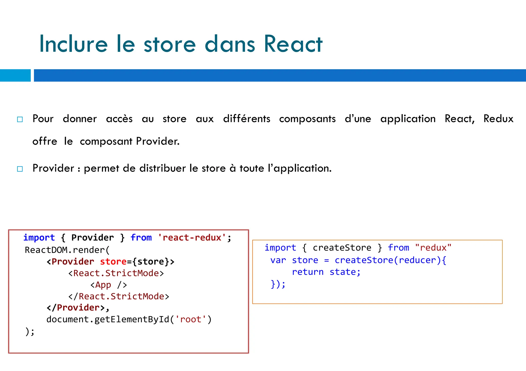  Pour donner accès au store aux différents composants d’une application React, Redux
offre le composant Provider.
 Provider : permet de distribuer le store à toute l’application.
import { Provider } from 'react-redux';
ReactDOM.render(
<Provider store={store}>
<React.StrictMode>
<App />
</React.StrictMode>
</Provider>,
document.getElementById('root')
);
import { createStore } from "redux"
var store = createStore(reducer){
return state;
});
Inclure le store dans React
 