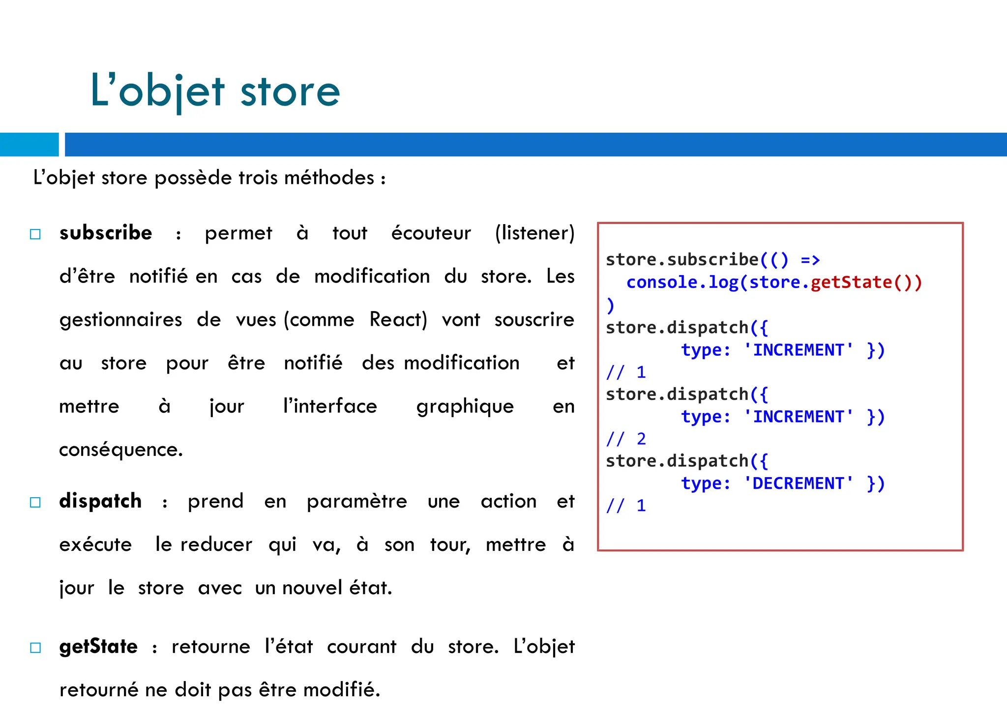 L’objet store possède trois méthodes :
 subscribe : permet à tout écouteur (listener)
d’être notifié en cas de modification du store. Les
gestionnaires de vues (comme React) vont souscrire
au store pour être notifié des modification et
mettre à jour l’interface graphique en
conséquence.
 dispatch : prend en paramètre une action et
exécute le reducer qui va, à son tour, mettre à
jour le store avec un nouvel état.
 getState : retourne l’état courant du store. L’objet
retourné ne doit pas être modifié.
store.subscribe(() =>
console.log(store.getState())
)
store.dispatch({
type: 'INCREMENT' })
// 1
store.dispatch({
type: 'INCREMENT' })
// 2
store.dispatch({
type: 'DECREMENT' })
// 1
L’objet store
 