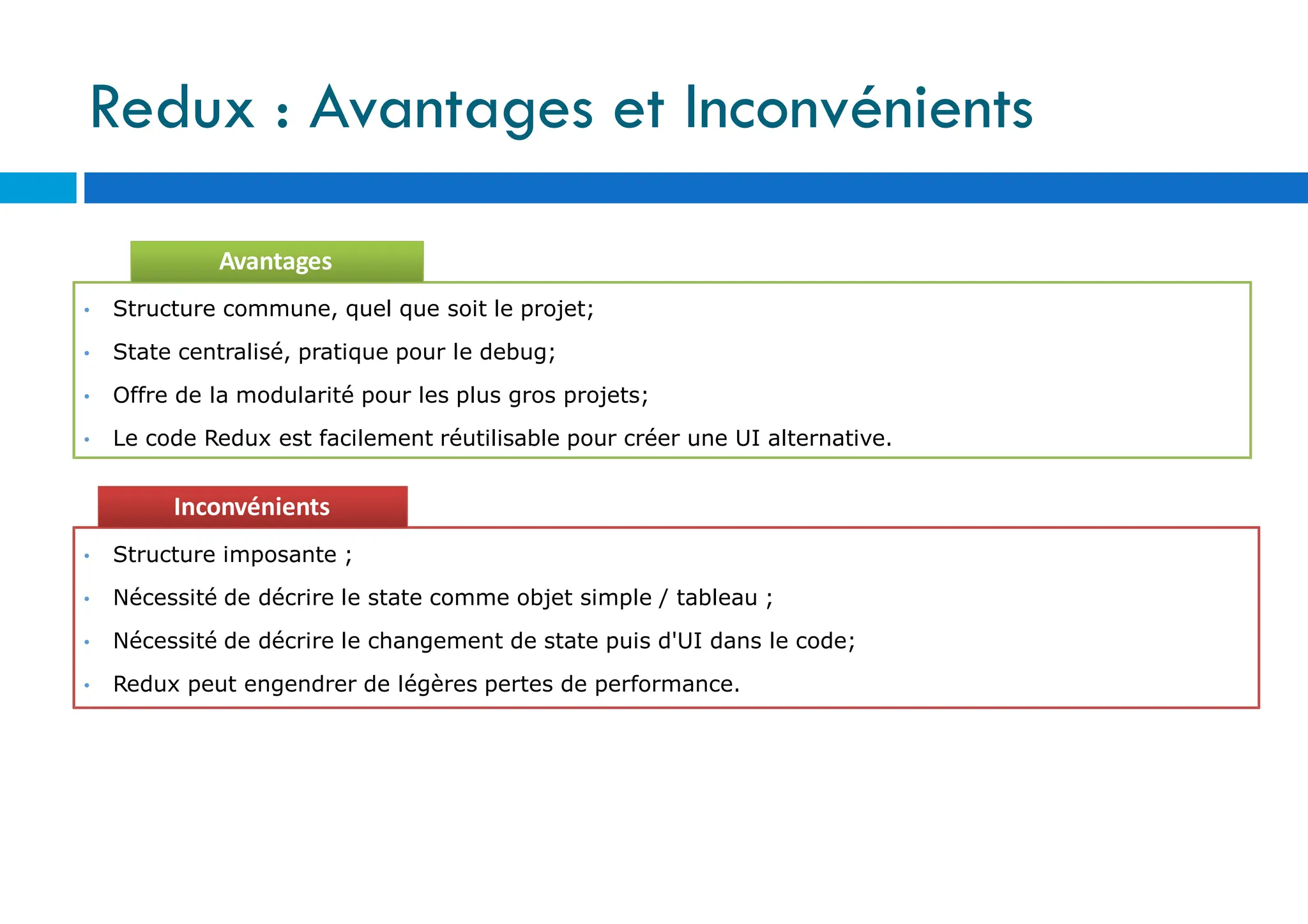 Avantages
• Structure commune, quel que soit le projet;
• State centralisé, pratique pour le debug;
• Offre de la modularité pour les plus gros projets;
• Le code Redux est facilement réutilisable pour créer une UI alternative.
Inconvénients
• Structure imposante ;
• Nécessité de décrire le state comme objet simple / tableau ;
• Nécessité de décrire le changement de state puis d'UI dans le code;
• Redux peut engendrer de légères pertes de performance.
Redux : Avantages et Inconvénients
 