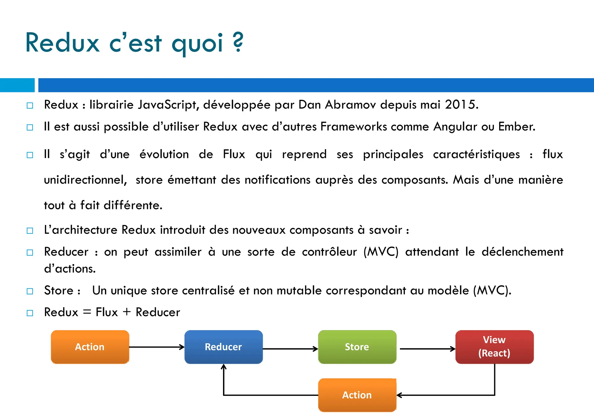 Redux c’est quoi ?
 Redux : librairie JavaScript, développée par Dan Abramov depuis mai 2015.
 Il est aussi possible d’utiliser Redux avec d’autres Frameworks comme Angular ou Ember.
 Il s’agit d’une évolution de Flux qui reprend ses principales caractéristiques : flux
unidirectionnel, store émettant des notifications auprès des composants. Mais d’une manière
tout à fait différente.
 L’architecture Redux introduit des nouveaux composants à savoir :
 Reducer : on peut assimiler à une sorte de contrôleur (MVC) attendant le déclenchement
d’actions.
 Store : Un unique store centralisé et non mutable correspondant au modèle (MVC).
 Redux = Flux + Reducer
Action Reducer Store
View
(React)
Action
 