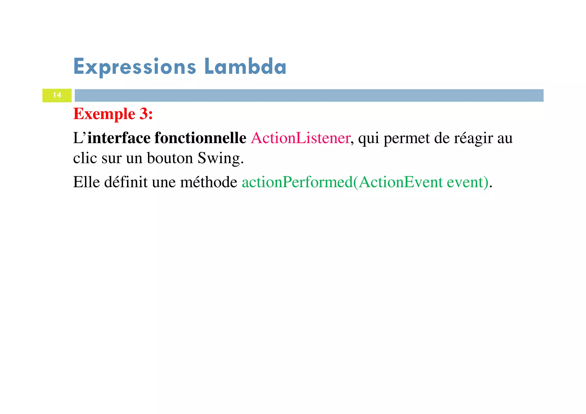 14
Expressions Lambda
Exemple 3:
L’interface fonctionnelle ActionListener, qui permet de réagir au
clic sur un bouton Swing.
Elle définit une méthode actionPerformed(ActionEvent event).
 
