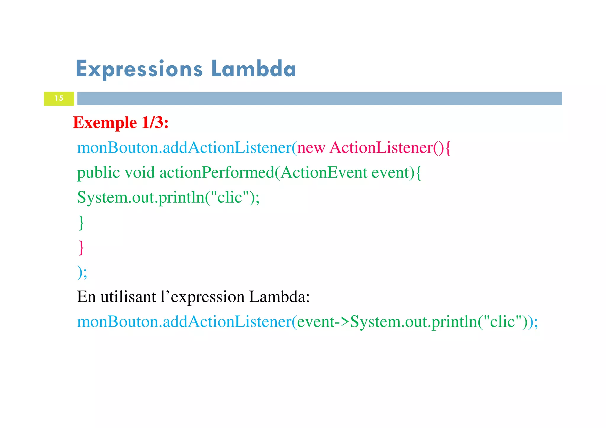 15
Expressions Lambda
Exemple 1/3:
monBouton.addActionListener(new ActionListener(){
public void actionPerformed(ActionEvent event){
System.out.println("clic");
}
}
);
En utilisant l’expression Lambda:
monBouton.addActionListener(event->System.out.println("clic"));
 