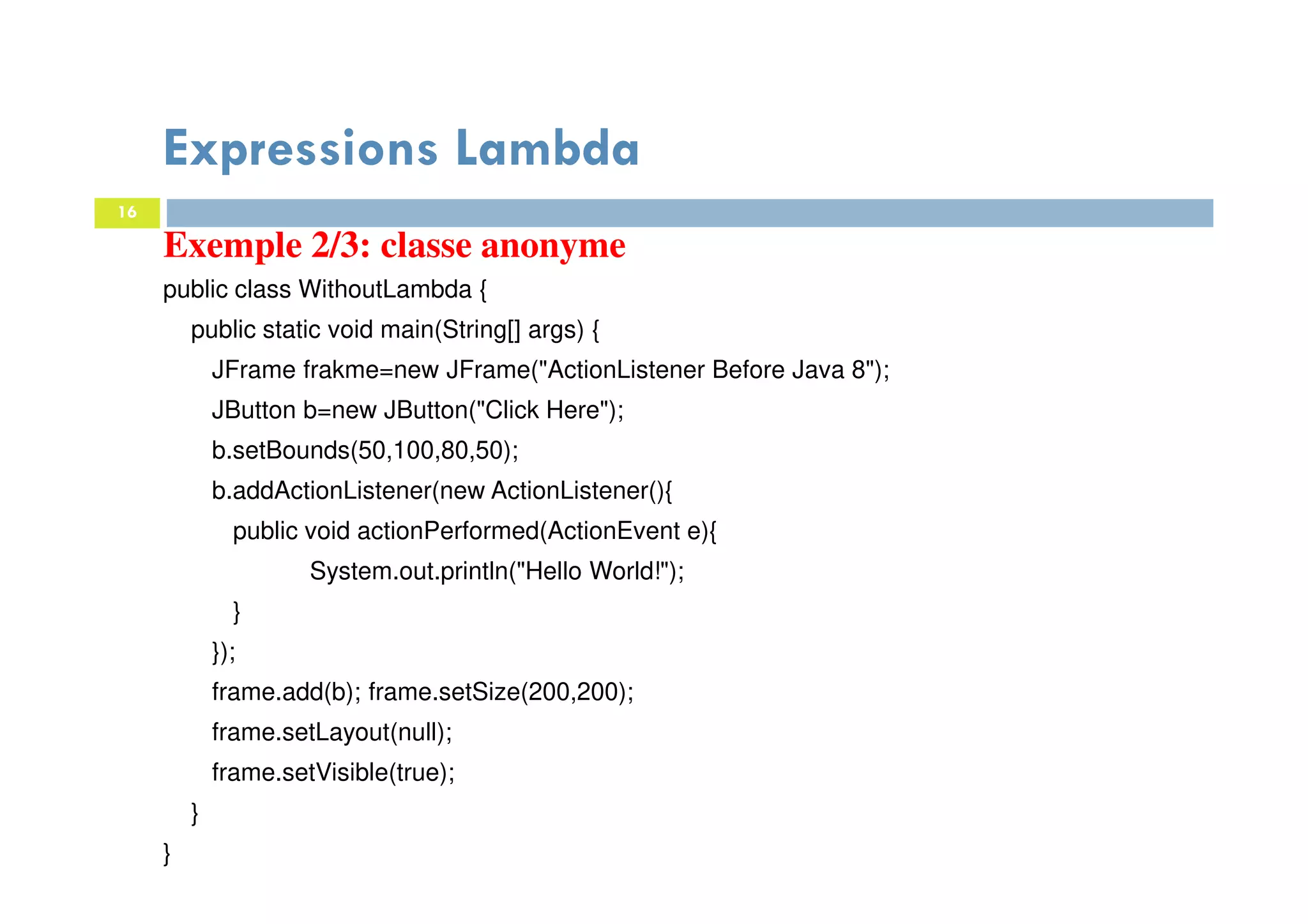 16
Expressions Lambda
Exemple 2/3: classe anonyme
public class WithoutLambda {
public static void main(String[] args) {
JFrame frakme=new JFrame("ActionListener Before Java 8");
JButton b=new JButton("Click Here");
b.setBounds(50,100,80,50);
b.addActionListener(new ActionListener(){
public void actionPerformed(ActionEvent e){
System.out.println("Hello World!");
}
});
frame.add(b); frame.setSize(200,200);
frame.setLayout(null);
frame.setVisible(true);
}
}
 
