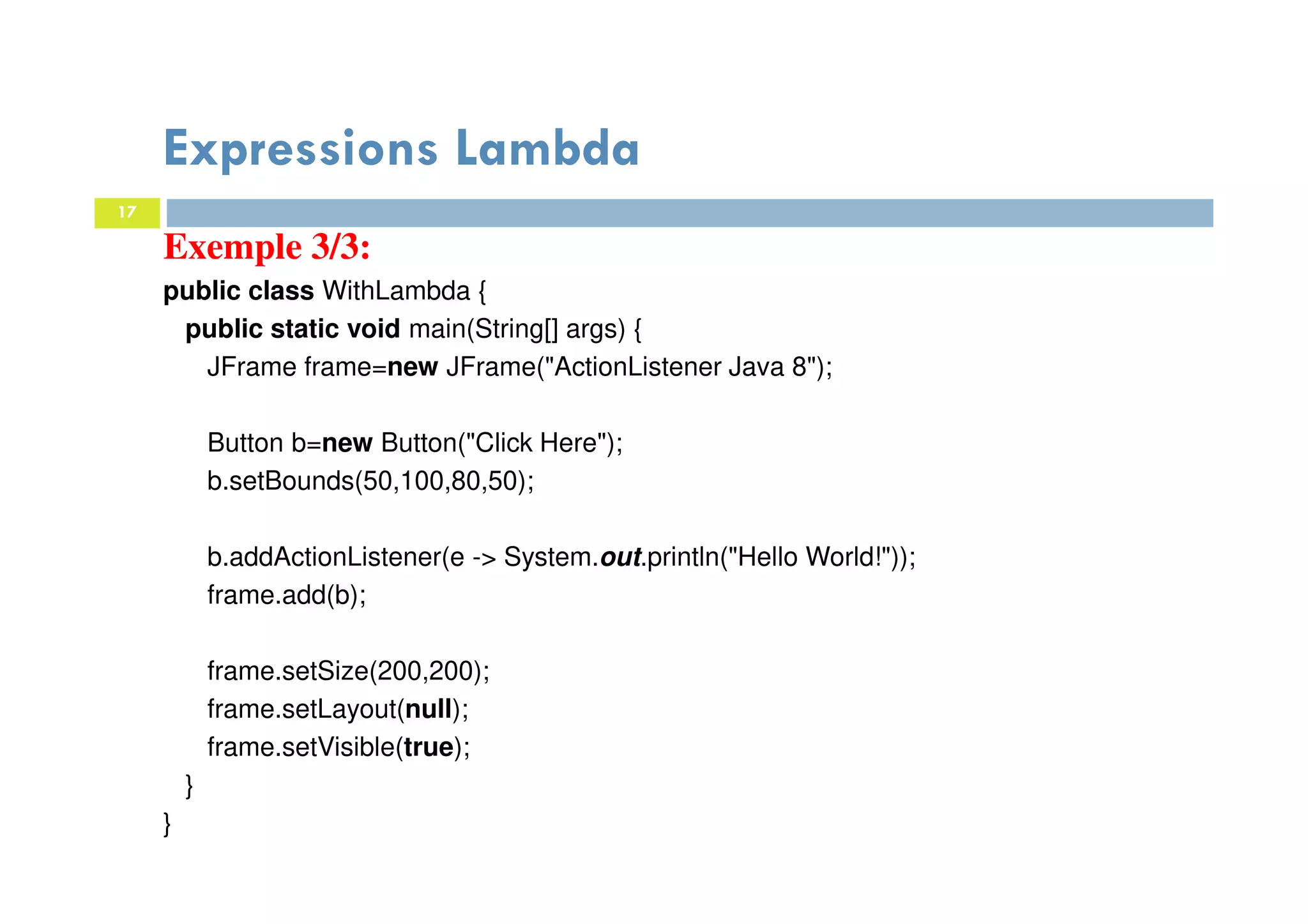 17
Expressions Lambda
Exemple 3/3:
public class WithLambda {
public static void main(String[] args) {
JFrame frame=new JFrame("ActionListener Java 8");
Button b=new Button("Click Here");
b.setBounds(50,100,80,50);
b.addActionListener(e -> System.out.println("Hello World!"));
frame.add(b);
frame.setSize(200,200);
frame.setLayout(null);
frame.setVisible(true);
}
}
 