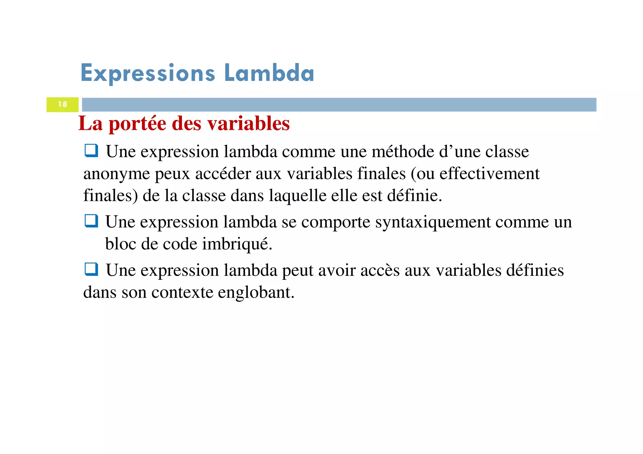 18
Expressions Lambda
La portée des variables
Une expression lambda comme une méthode d’une classe
anonyme peux accéder aux variables finales (ou effectivement
finales) de la classe dans laquelle elle est définie.
Une expression lambda se comporte syntaxiquement comme un
bloc de code imbriqué.
Une expression lambda peut avoir accès aux variables définies
dans son contexte englobant.
 