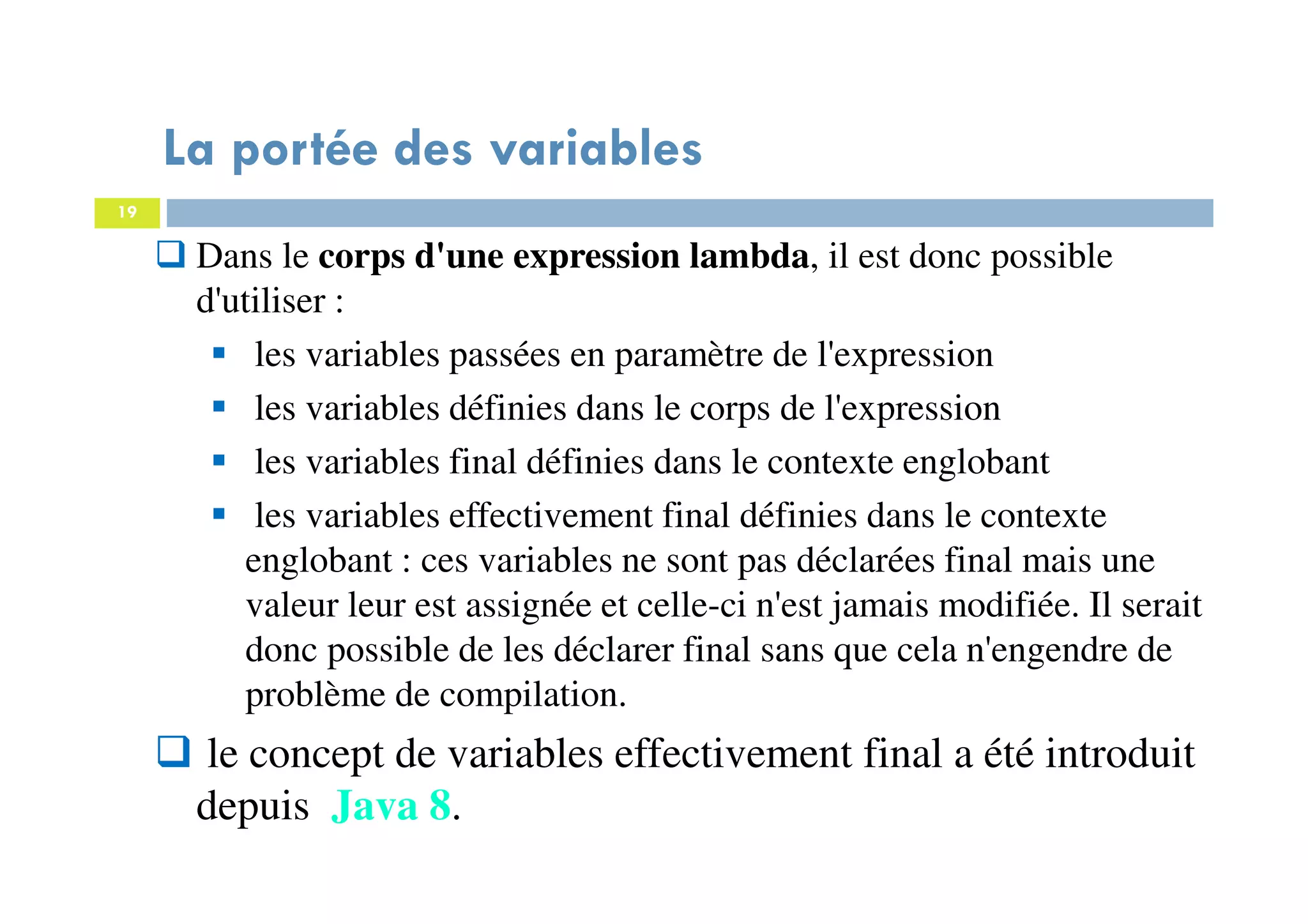 19
La portée des variables
Dans le corps d'une expression lambda, il est donc possible
d'utiliser :
les variables passées en paramètre de l'expression
les variables définies dans le corps de l'expression
les variables final définies dans le contexte englobant
les variables effectivement final définies dans le contexte
englobant : ces variables ne sont pas déclarées final mais une
valeur leur est assignée et celle-ci n'est jamais modifiée. Il serait
donc possible de les déclarer final sans que cela n'engendre de
problème de compilation.
le concept de variables effectivement final a été introduit
depuis Java 8.
 