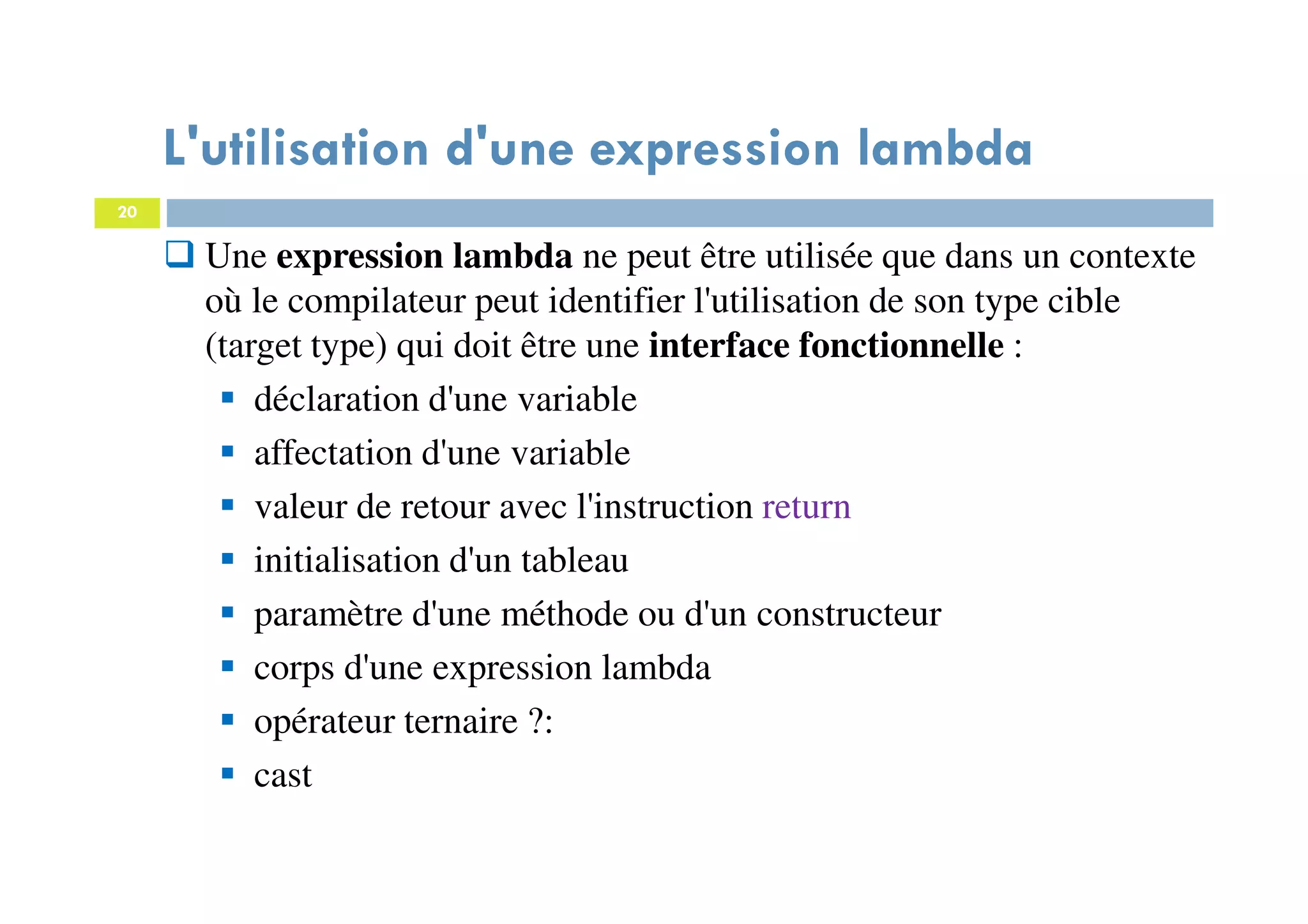 20
L'utilisation d'une expression lambda
Une expression lambda ne peut être utilisée que dans un contexte
où le compilateur peut identifier l'utilisation de son type cible
(target type) qui doit être une interface fonctionnelle :
déclaration d'une variable
affectation d'une variable
valeur de retour avec l'instruction return
initialisation d'un tableau
paramètre d'une méthode ou d'un constructeur
corps d'une expression lambda
opérateur ternaire ?:
cast
 