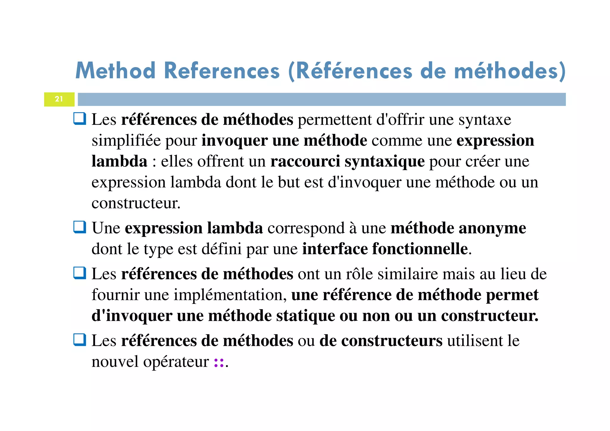 21
Method References (Références de méthodes)
Les références de méthodes permettent d'offrir une syntaxe
simplifiée pour invoquer une méthode comme une expression
lambda : elles offrent un raccourci syntaxique pour créer une
expression lambda dont le but est d'invoquer une méthode ou un
constructeur.
Une expression lambda correspond à une méthode anonyme
dont le type est défini par une interface fonctionnelle.
Les références de méthodes ont un rôle similaire mais au lieu de
fournir une implémentation, une référence de méthode permet
d'invoquer une méthode statique ou non ou un constructeur.
Les références de méthodes ou de constructeurs utilisent le
nouvel opérateur ::.
 