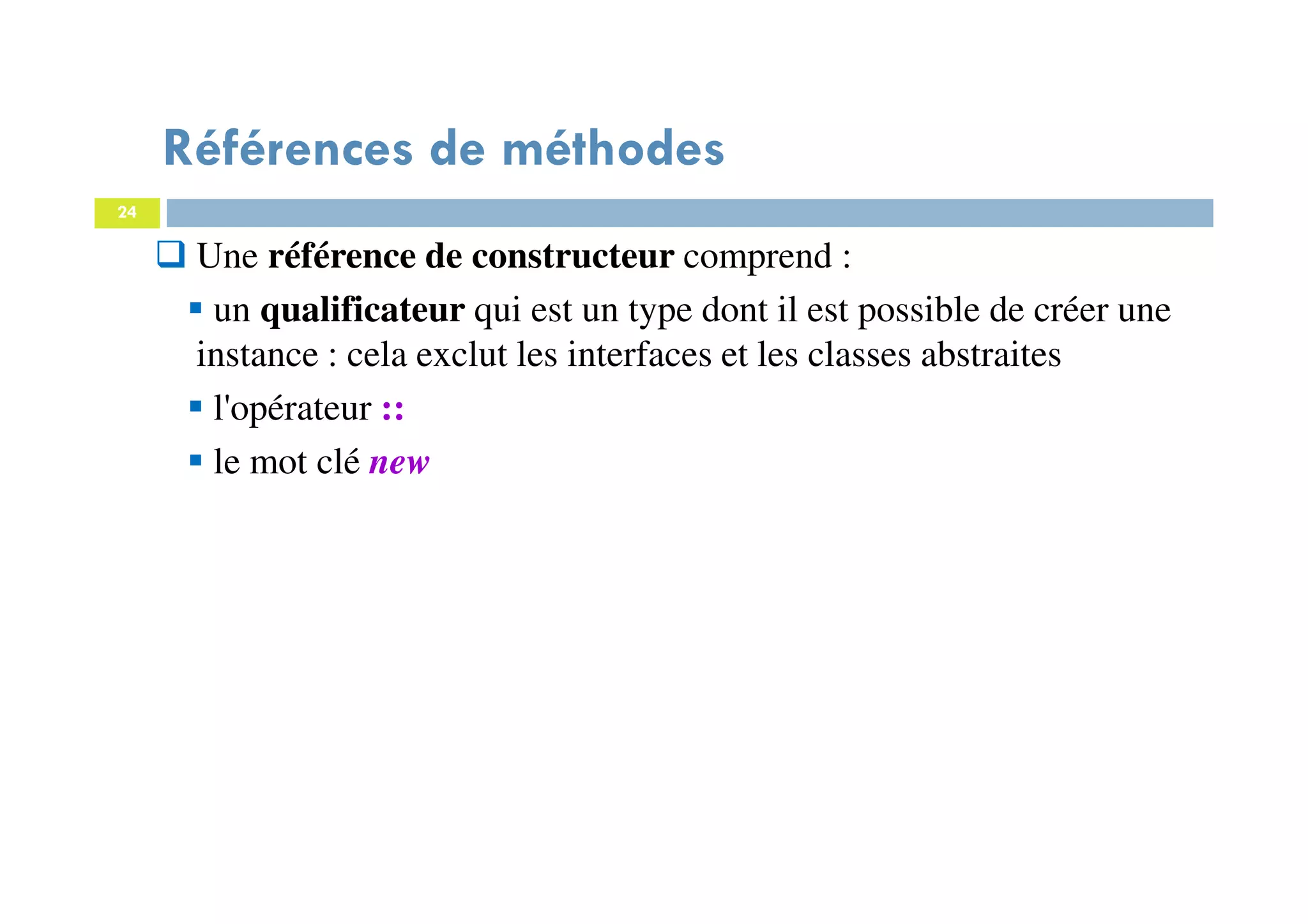 24
Une référence de constructeur comprend :
un qualificateur qui est un type dont il est possible de créer une
instance : cela exclut les interfaces et les classes abstraites
l'opérateur ::
le mot clé new
Références de méthodes
 