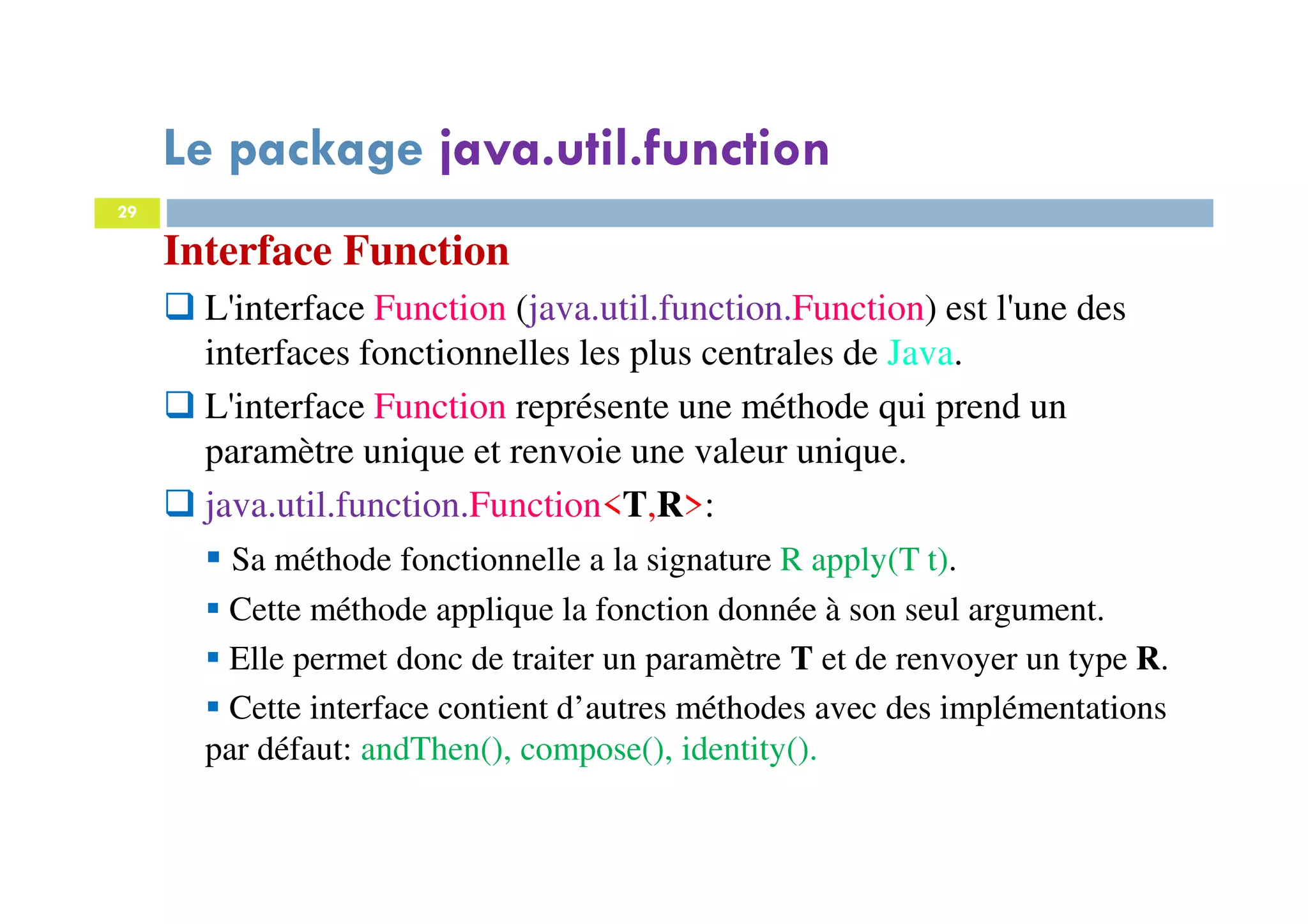 29
Interface Function
L'interface Function (java.util.function.Function) est l'une des
interfaces fonctionnelles les plus centrales de Java.
L'interface Function représente une méthode qui prend un
paramètre unique et renvoie une valeur unique.
java.util.function.Function<T,R>:
Sa méthode fonctionnelle a la signature R apply(T t).
Cette méthode applique la fonction donnée à son seul argument.
Elle permet donc de traiter un paramètre T et de renvoyer un type R.
Cette interface contient d’autres méthodes avec des implémentations
par défaut: andThen(), compose(), identity().
Le package java.util.function
 