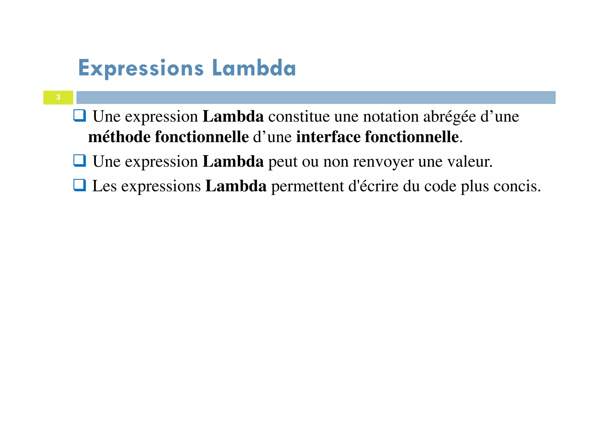 3
Expressions Lambda
Une expression Lambda constitue une notation abrégée d’une
méthode fonctionnelle d’une interface fonctionnelle.
Une expression Lambda peut ou non renvoyer une valeur.
Les expressions Lambda permettent d'écrire du code plus concis.
 