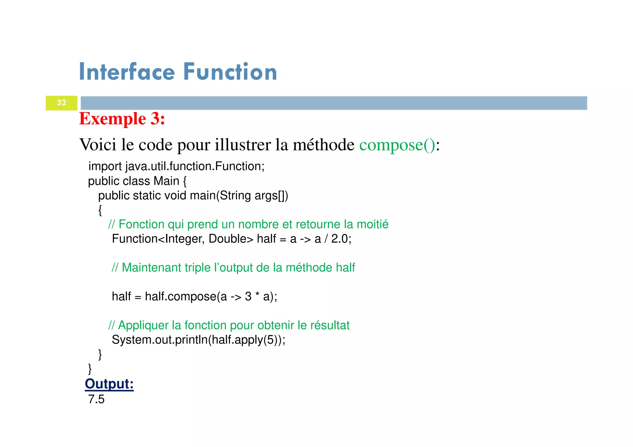 32
Exemple 3:
Voici le code pour illustrer la méthode compose():
import java.util.function.Function;
public class Main {
public static void main(String args[])
{
// Fonction qui prend un nombre et retourne la moitié
Function<Integer, Double> half = a -> a / 2.0;
// Maintenant triple l’output de la méthode half
half = half.compose(a -> 3 * a);
// Appliquer la fonction pour obtenir le résultat
System.out.println(half.apply(5));
}
}
Output:
7.5
Interface Function
 