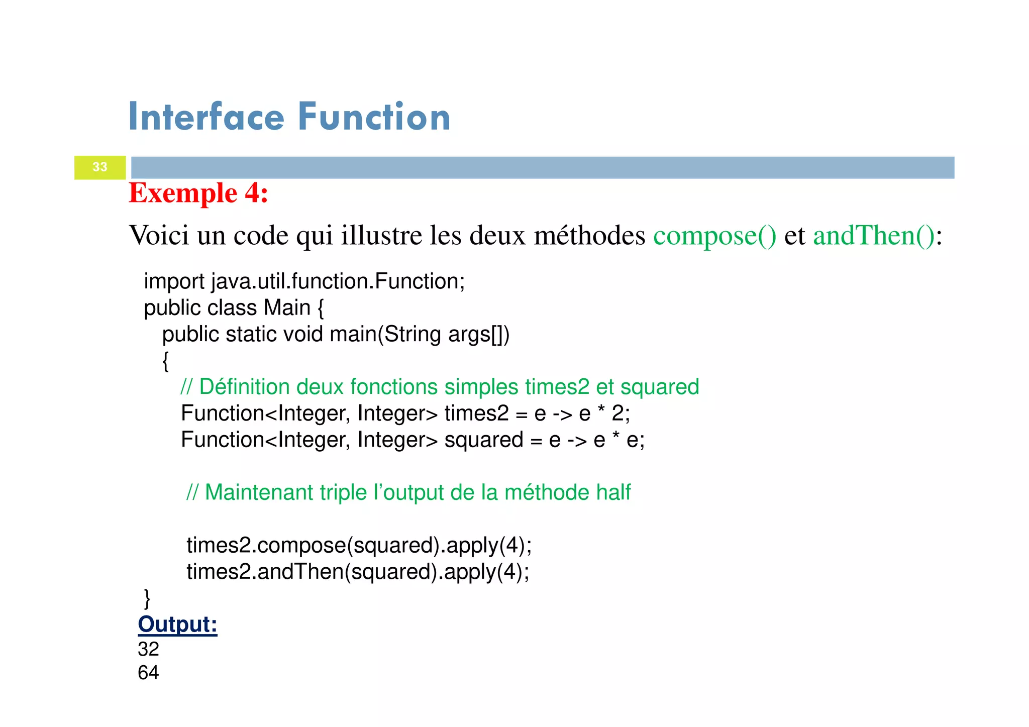 33
Exemple 4:
Voici un code qui illustre les deux méthodes compose() et andThen():
import java.util.function.Function;
public class Main {
public static void main(String args[])
{
// Définition deux fonctions simples times2 et squared
Function<Integer, Integer> times2 = e -> e * 2;
Function<Integer, Integer> squared = e -> e * e;
// Maintenant triple l’output de la méthode half
times2.compose(squared).apply(4);
times2.andThen(squared).apply(4);
}
Output:
32
64
Interface Function
 