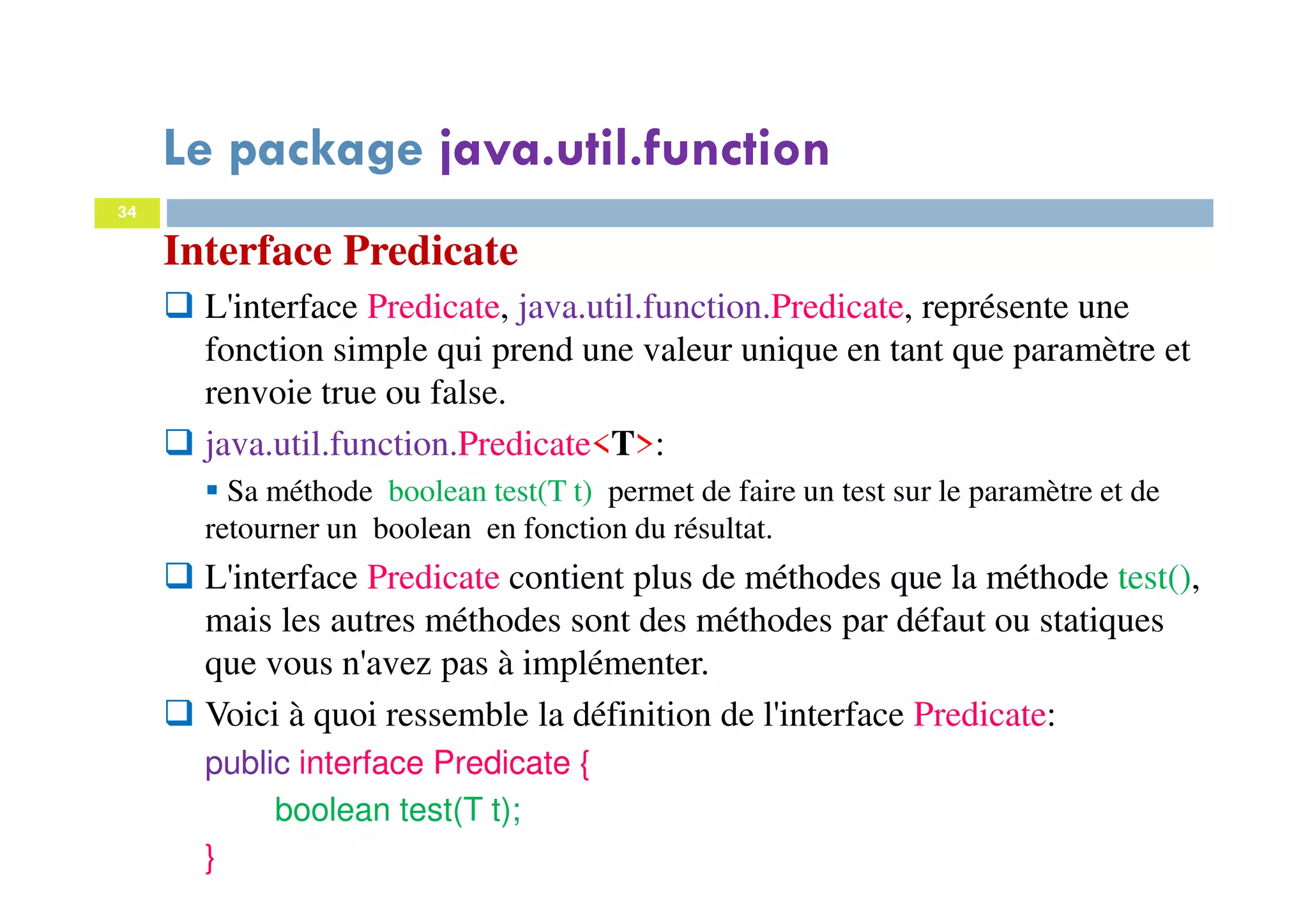34
Interface Predicate
L'interface Predicate, java.util.function.Predicate, représente une
fonction simple qui prend une valeur unique en tant que paramètre et
renvoie true ou false.
java.util.function.Predicate<T>:
Sa méthode boolean test(T t) permet de faire un test sur le paramètre et de
retourner un boolean en fonction du résultat.
L'interface Predicate contient plus de méthodes que la méthode test(),
mais les autres méthodes sont des méthodes par défaut ou statiques
que vous n'avez pas à implémenter.
Voici à quoi ressemble la définition de l'interface Predicate:
public interface Predicate {
boolean test(T t);
}
Le package java.util.function
 