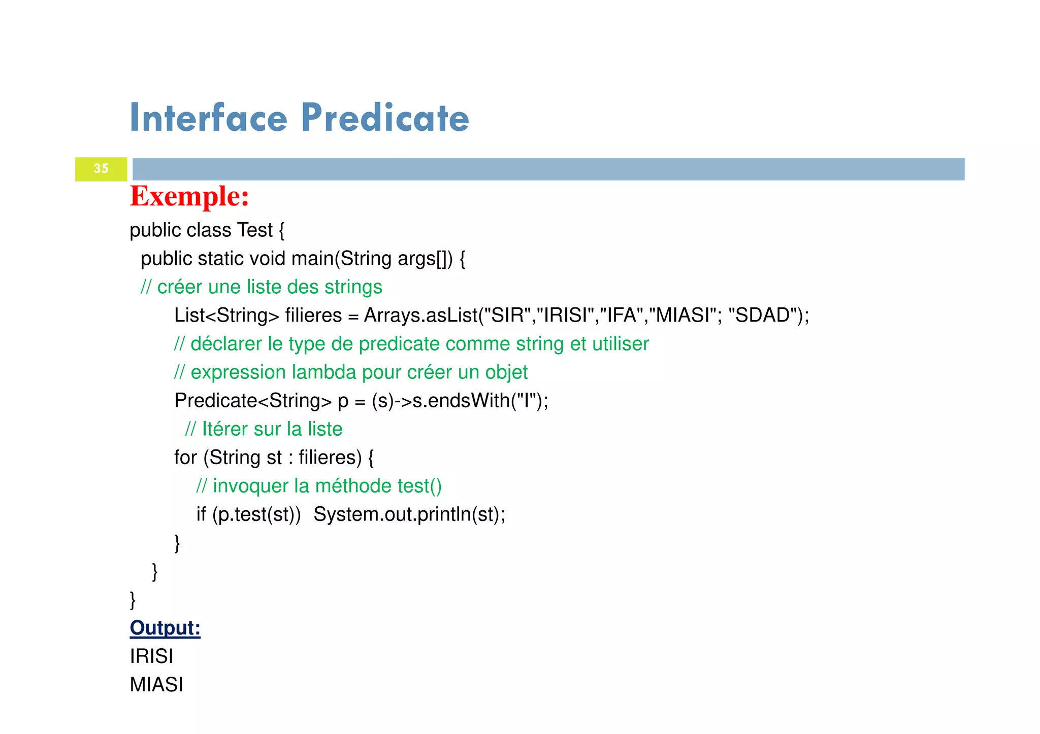 35
Exemple:
public class Test {
public static void main(String args[]) {
// créer une liste des strings
List<String> filieres = Arrays.asList("SIR","IRISI","IFA","MIASI"; "SDAD");
// déclarer le type de predicate comme string et utiliser
// expression lambda pour créer un objet
Predicate<String> p = (s)->s.endsWith("I");
// Itérer sur la liste
for (String st : filieres) {
// invoquer la méthode test()
if (p.test(st)) System.out.println(st);
}
}
}
Output:
IRISI
MIASI
Interface Predicate
 