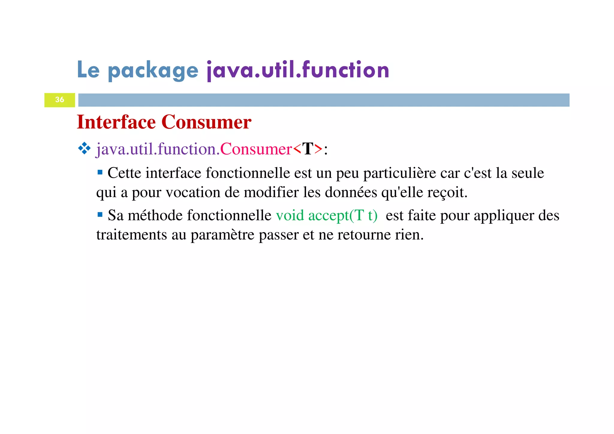 36
Interface Consumer
java.util.function.Consumer<T>:
Cette interface fonctionnelle est un peu particulière car c'est la seule
qui a pour vocation de modifier les données qu'elle reçoit.
Sa méthode fonctionnelle void accept(T t) est faite pour appliquer des
traitements au paramètre passer et ne retourne rien.
Le package java.util.function
 