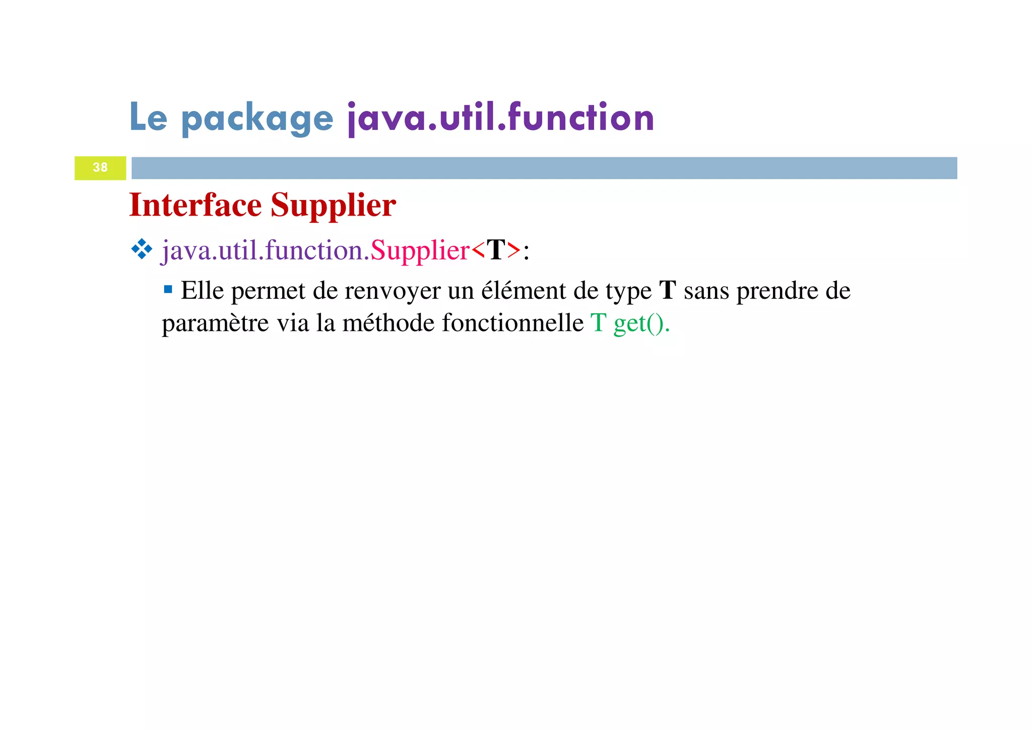 38
Interface Supplier
java.util.function.Supplier<T>:
Elle permet de renvoyer un élément de type T sans prendre de
paramètre via la méthode fonctionnelle T get().
Le package java.util.function
 