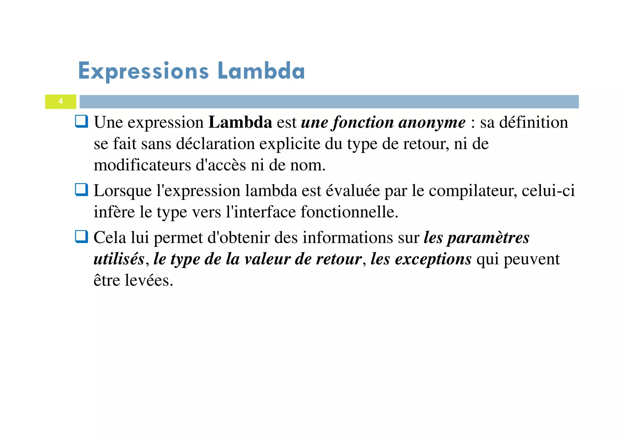 4
Expressions Lambda
Une expression Lambda est une fonction anonyme : sa définition
se fait sans déclaration explicite du type de retour, ni de
modificateurs d'accès ni de nom.
Lorsque l'expression lambda est évaluée par le compilateur, celui-ci
infère le type vers l'interface fonctionnelle.
Cela lui permet d'obtenir des informations sur les paramètres
utilisés, le type de la valeur de retour, les exceptions qui peuvent
être levées.
 