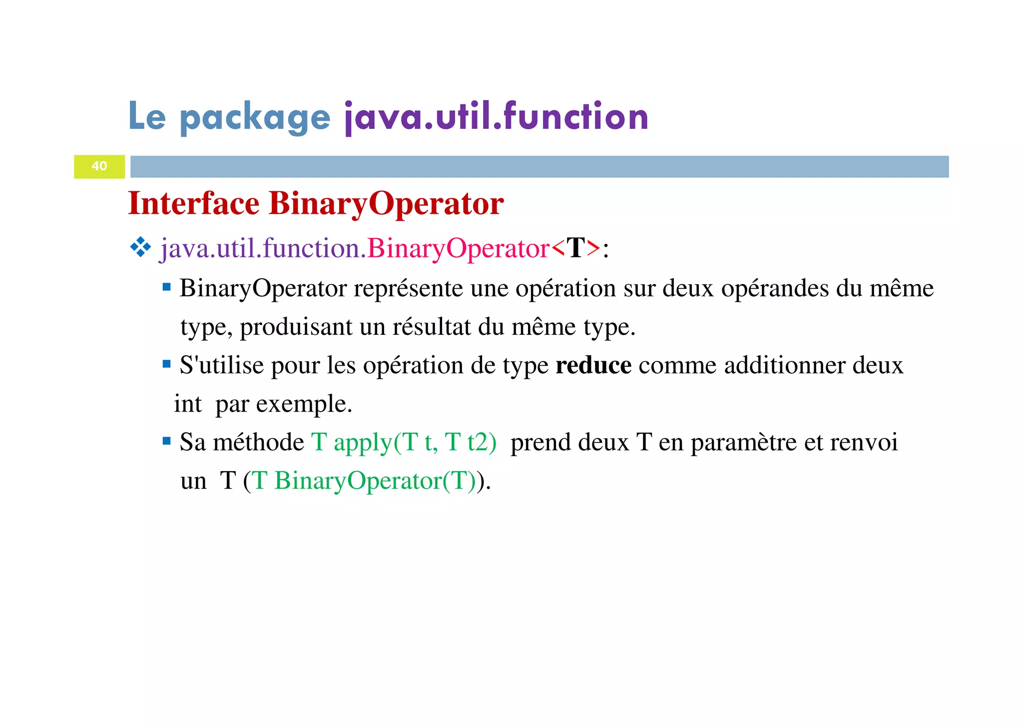 40
Interface BinaryOperator
java.util.function.BinaryOperator<T>:
BinaryOperator représente une opération sur deux opérandes du même
type, produisant un résultat du même type.
S'utilise pour les opération de type reduce comme additionner deux
int par exemple.
Sa méthode T apply(T t, T t2) prend deux T en paramètre et renvoi
un T (T BinaryOperator(T)).
Le package java.util.function
 