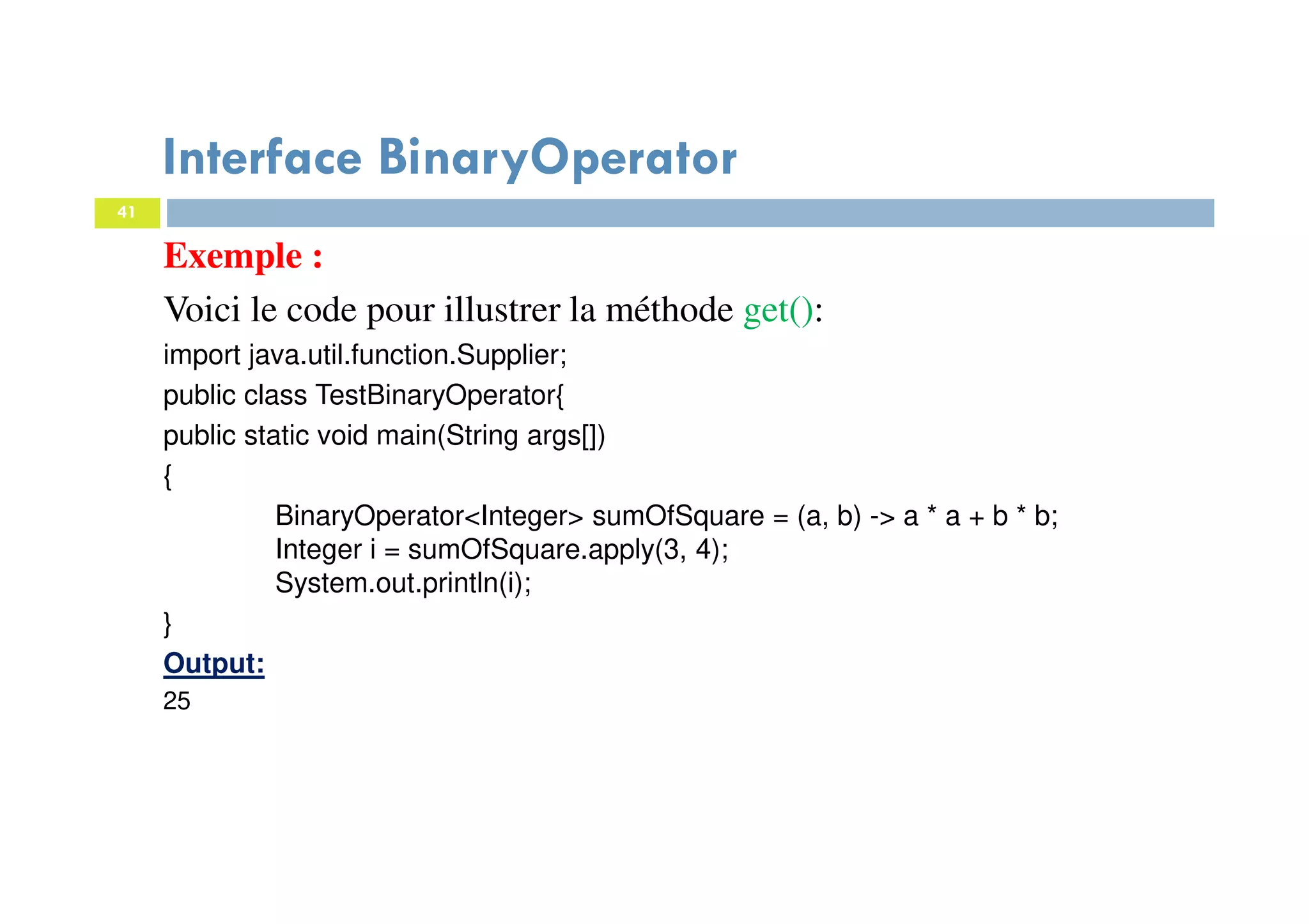 41
Interface BinaryOperator
Exemple :
Voici le code pour illustrer la méthode get():
import java.util.function.Supplier;
public class TestBinaryOperator{
public static void main(String args[])
{
BinaryOperator<Integer> sumOfSquare = (a, b) -> a * a + b * b;
Integer i = sumOfSquare.apply(3, 4);
System.out.println(i);
}
Output:
25
 