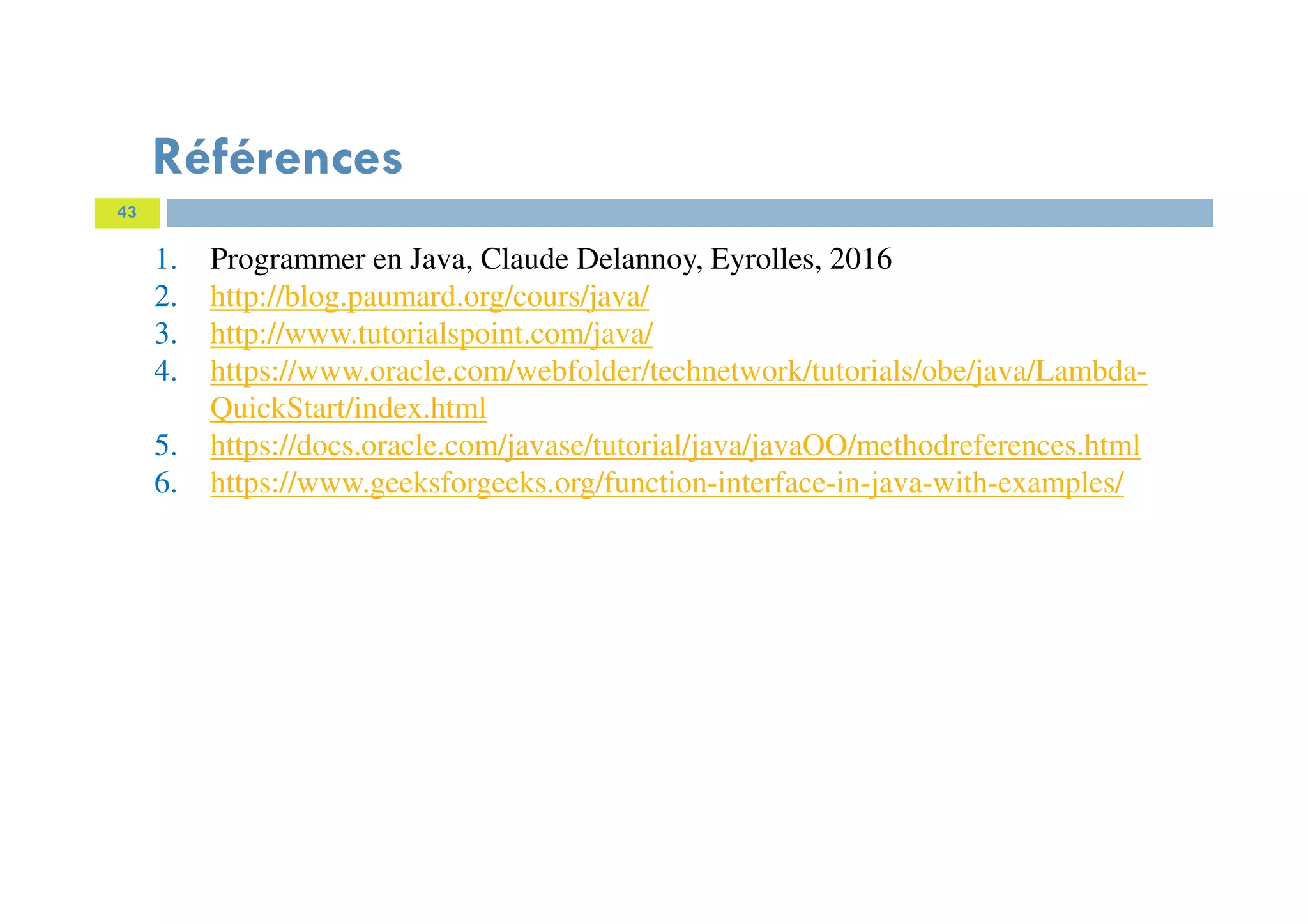 43
Références
1. Programmer en Java, Claude Delannoy, Eyrolles, 2016
2. http://blog.paumard.org/cours/java/
3. http://www.tutorialspoint.com/java/
4. https://www.oracle.com/webfolder/technetwork/tutorials/obe/java/Lambda-
QuickStart/index.html
5. https://docs.oracle.com/javase/tutorial/java/javaOO/methodreferences.html
6. https://www.geeksforgeeks.org/function-interface-in-java-with-examples/
 