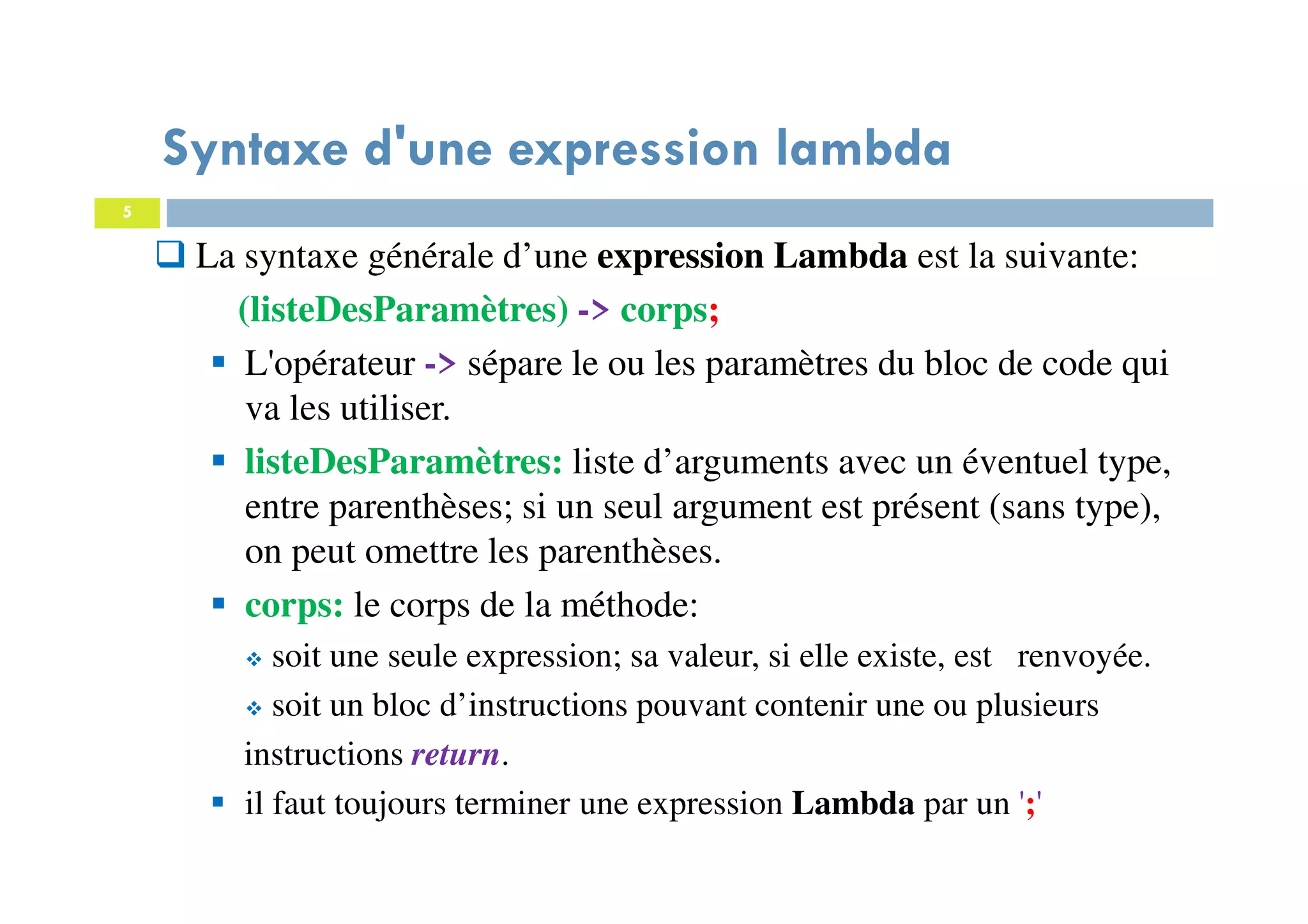 5
Syntaxe d'une expression lambda
La syntaxe générale d’une expression Lambda est la suivante:
(listeDesParamètres) -> corps;
L'opérateur -> sépare le ou les paramètres du bloc de code qui
va les utiliser.
listeDesParamètres: liste d’arguments avec un éventuel type,
entre parenthèses; si un seul argument est présent (sans type),
on peut omettre les parenthèses.
corps: le corps de la méthode:
soit une seule expression; sa valeur, si elle existe, est renvoyée.
soit un bloc d’instructions pouvant contenir une ou plusieurs
instructions return.
il faut toujours terminer une expression Lambda par un ';'
 