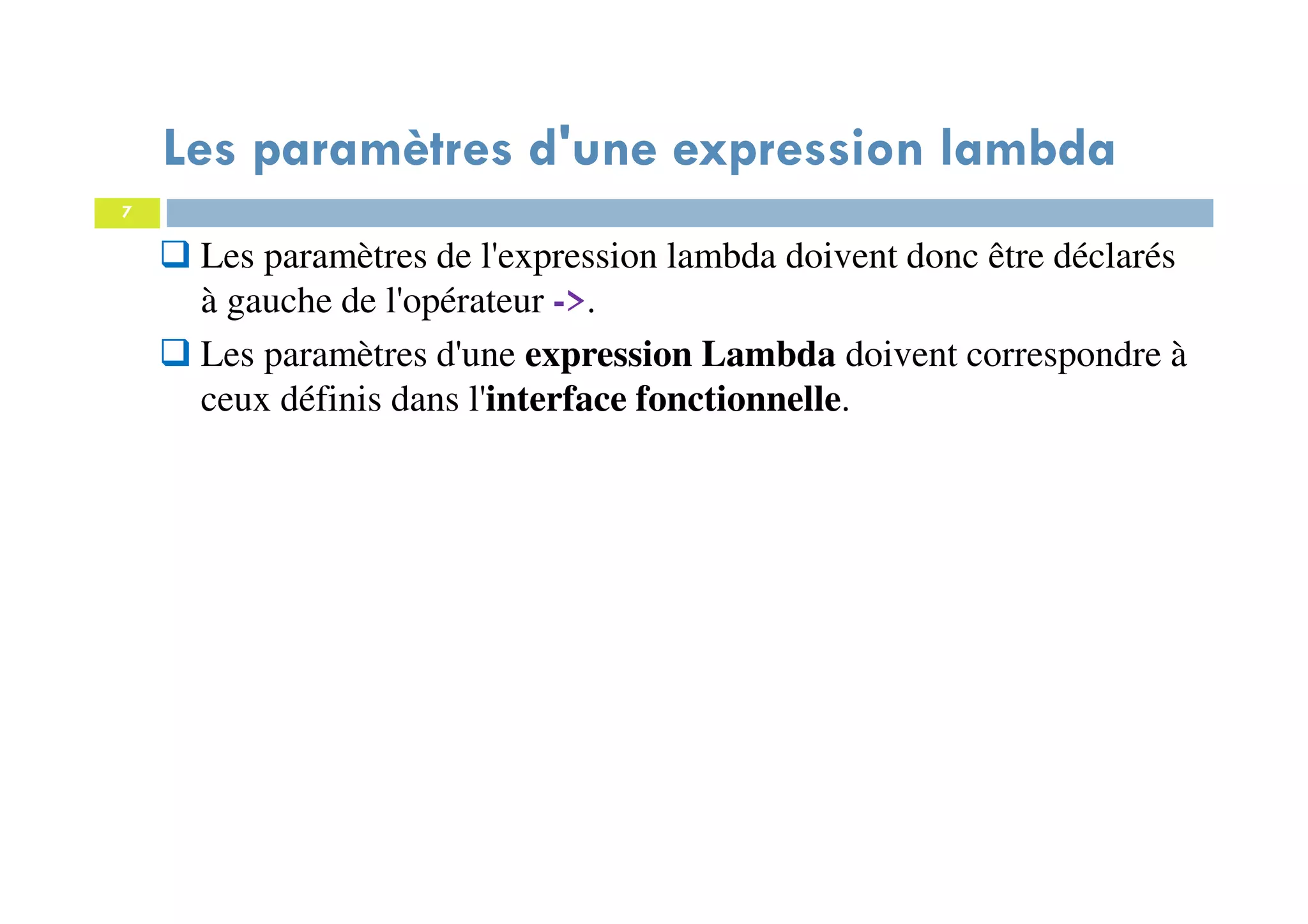 7
Les paramètres d'une expression lambda
Les paramètres de l'expression lambda doivent donc être déclarés
à gauche de l'opérateur ->.
Les paramètres d'une expression Lambda doivent correspondre à
ceux définis dans l'interface fonctionnelle.
 